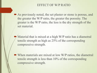 EFFECT OF W/P RATIO
 As previously noted, the set plaster or stone is porous, and
the greater the W/P ratio, the greater the porosity. The
greater is the W/P ratio, the less is the dry strength of the
set material.
 Material that is mixed at a high W/P ratio has a diametral
tensile strength as high as 25% of the corresponding
compressive strength.
 When materials are mixed at low W/P ratios, the diametral
tensile strength is less than 10% of the corresponding
compressive strength.
 