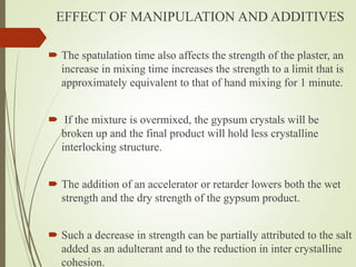 EFFECT OF MANIPULATION AND ADDITIVES
 The spatulation time also affects the strength of the plaster, an
increase in mixing time increases the strength to a limit that is
approximately equivalent to that of hand mixing for 1 minute.
 If the mixture is overmixed, the gypsum crystals will be
broken up and the final product will hold less crystalline
interlocking structure.
 The addition of an accelerator or retarder lowers both the wet
strength and the dry strength of the gypsum product.
 Such a decrease in strength can be partially attributed to the salt
added as an adulterant and to the reduction in inter crystalline
cohesion.
 