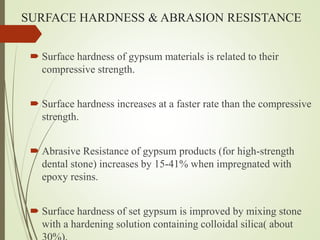 SURFACE HARDNESS & ABRASION RESISTANCE
 Surface hardness of gypsum materials is related to their
compressive strength.
 Surface hardness increases at a faster rate than the compressive
strength.
 Abrasive Resistance of gypsum products (for high-strength
dental stone) increases by 15-41% when impregnated with
epoxy resins.
 Surface hardness of set gypsum is improved by mixing stone
with a hardening solution containing colloidal silica( about
 