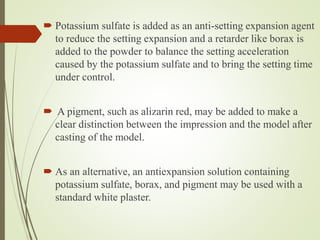  Potassium sulfate is added as an anti-setting expansion agent
to reduce the setting expansion and a retarder like borax is
added to the powder to balance the setting acceleration
caused by the potassium sulfate and to bring the setting time
under control.
 A pigment, such as alizarin red, may be added to make a
clear distinction between the impression and the model after
casting of the model.
 As an alternative, an antiexpansion solution containing
potassium sulfate, borax, and pigment may be used with a
standard white plaster.
 