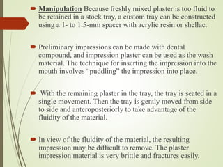  Manipulation Because freshly mixed plaster is too fluid to
be retained in a stock tray, a custom tray can be constructed
using a 1- to 1.5-mm spacer with acrylic resin or shellac.
 Preliminary impressions can be made with dental
compound, and impression plaster can be used as the wash
material. The technique for inserting the impression into the
mouth involves “puddling” the impression into place.
 With the remaining plaster in the tray, the tray is seated in a
single movement. Then the tray is gently moved from side
to side and anteroposteriorly to take advantage of the
fluidity of the material.
 In view of the fluidity of the material, the resulting
impression may be difficult to remove. The plaster
impression material is very brittle and fractures easily.
 