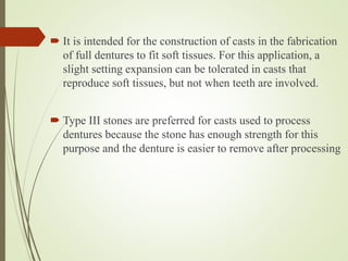  It is intended for the construction of casts in the fabrication
of full dentures to fit soft tissues. For this application, a
slight setting expansion can be tolerated in casts that
reproduce soft tissues, but not when teeth are involved.
 Type III stones are preferred for casts used to process
dentures because the stone has enough strength for this
purpose and the denture is easier to remove after processing
 