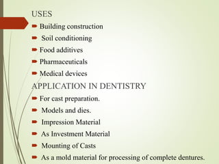 USES
 Building construction
 Soil conditioning
 Food additives
 Pharmaceuticals
 Medical devices
APPLICATION IN DENTISTRY
 For cast preparation.
 Models and dies.
 Impression Material
 As Investment Material
 Mounting of Casts
 As a mold material for processing of complete dentures.
 
