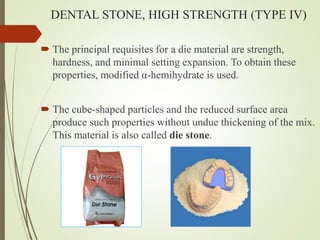 DENTAL STONE, HIGH STRENGTH (TYPE IV)
 The principal requisites for a die material are strength,
hardness, and minimal setting expansion. To obtain these
properties, modified α-hemihydrate is used.
 The cube-shaped particles and the reduced surface area
produce such properties without undue thickening of the mix.
This material is also called die stone.
 
