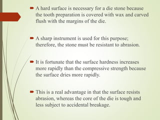  A hard surface is necessary for a die stone because
the tooth preparation is covered with wax and carved
flush with the margins of the die.
 A sharp instrument is used for this purpose;
therefore, the stone must be resistant to abrasion.
 It is fortunate that the surface hardness increases
more rapidly than the compressive strength because
the surface dries more rapidly.
 This is a real advantage in that the surface resists
abrasion, whereas the core of the die is tough and
less subject to accidental breakage.
 