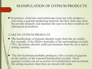 MANIPULATION OF GYPSUM PRODUCTS
 In practice, clinicians and technicians must not only produce a
cast using a gypsum-producing material, but they must also store
the powder properly and maintain the cast in its best condition for
subsequent procedures.
CARE OF GYPSUM PRODUCTS
 The hemihydrate of gypsum absorbs water from the air readily.
For example, if the relative humidity of the surroundings exceeds
70%, the plaster absorbs sufficient moisture from the air to start a
setting reaction.
 The first hydration probably produces a few crystals of gypsum
on the surface of the exposed hemihydrate crystals. These
gypsum crystals can act as nuclei of crystallization and accelerate
the setting reaction when they are mixed with water.
 
