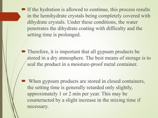  If the hydration is allowed to continue, this process results
in the hemihydrate crystals being completely covered with
dihydrate crystals. Under these conditions, the water
penetrates the dihydrate coating with difficulty and the
setting time is prolonged.
 Therefore, it is important that all gypsum products be
stored in a dry atmosphere. The best means of storage is to
seal the product in a moisture-proof metal container.
 When gypsum products are stored in closed containers,
the setting time is generally retarded only slightly,
approximately 1 or 2 min per year. This may be
counteracted by a slight increase in the mixing time if
necessary.
 