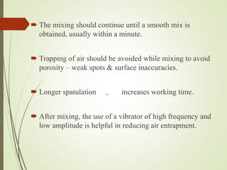  The mixing should continue until a smooth mix is
obtained, usually within a minute.
 Trapping of air should be avoided while mixing to avoid
porosity – weak spots & surface inaccuracies.
 Longer spatulation = increases working time.
 After mixing, the use of a vibrator of high frequency and
low amplitude is helpful in reducing air entrapment.
 