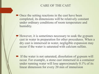 CARE OF THE CAST
 Once the setting reactions in the cast have been
completed, its dimensions will be relatively constant
under ordinary conditions of room temperature and
humidity.
 However, it is sometimes necessary to soak the gypsum
cast in water in preparation for other procedures. When a
dry cast is immersed in water, negligible expansion may
occur if the water is saturated with calcium sulfate.
 If the water is not saturated, dissolution of gypsum will
occur. For example, a stone cast immersed in a container
under running water will lose approximately 0.1% of its
linear dimension for every 20 min of immersion
 