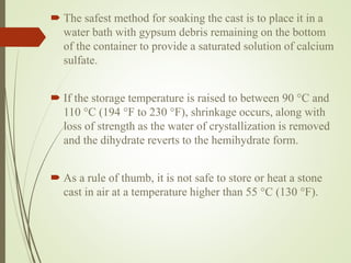  The safest method for soaking the cast is to place it in a
water bath with gypsum debris remaining on the bottom
of the container to provide a saturated solution of calcium
sulfate.
 If the storage temperature is raised to between 90 °C and
110 °C (194 °F to 230 °F), shrinkage occurs, along with
loss of strength as the water of crystallization is removed
and the dihydrate reverts to the hemihydrate form.
 As a rule of thumb, it is not safe to store or heat a stone
cast in air at a temperature higher than 55 °C (130 °F).
 
