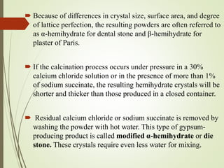  Because of differences in crystal size, surface area, and degree
of lattice perfection, the resulting powders are often referred to
as α-hemihydrate for dental stone and β-hemihydrate for
plaster of Paris.
 If the calcination process occurs under pressure in a 30%
calcium chloride solution or in the presence of more than 1%
of sodium succinate, the resulting hemihydrate crystals will be
shorter and thicker than those produced in a closed container.
 Residual calcium chloride or sodium succinate is removed by
washing the powder with hot water. This type of gypsum-
producing product is called modified α-hemihydrate or die
stone. These crystals require even less water for mixing.
 