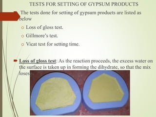 TESTS FOR SETTING OF GYPSUM PRODUCTS
 The tests done for setting of gypsum products are listed as
below
o Loss of gloss test.
o Gillmore’s test.
o Vicat test for setting time.
 Loss of gloss test: As the reaction proceeds, the excess water on
the surface is taken up in forming the dihydrate, so that the mix
loses its surface gloss and gains strength.
 