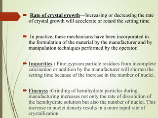  Rate of crystal growth—Increasing or decreasing the rate
of crystal growth will accelerate or retard the setting time.
 In practice, these mechanisms have been incorporated in
the formulation of the material by the manufacturer and by
manipulation techniques performed by the operator.
 Impurities : Fine gypsum particle residues from incomplete
calcination or addition by the manufacturer will shorten the
setting time because of the increase in the number of nuclei.
 Fineness :Grinding of hemihydrate particles during
manufacturing increases not only the rate of dissolution of
the hemihydrate solution but also the number of nuclei. This
increase in nuclei density results in a more rapid rate of
crystallization.
 