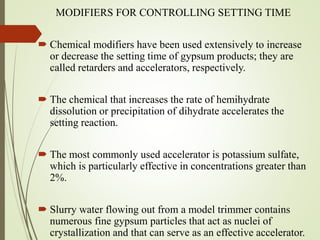 MODIFIERS FOR CONTROLLING SETTING TIME
 Chemical modifiers have been used extensively to increase
or decrease the setting time of gypsum products; they are
called retarders and accelerators, respectively.
 The chemical that increases the rate of hemihydrate
dissolution or precipitation of dihydrate accelerates the
setting reaction.
 The most commonly used accelerator is potassium sulfate,
which is particularly effective in concentrations greater than
2%.
 Slurry water flowing out from a model trimmer contains
numerous fine gypsum particles that act as nuclei of
crystallization and that can serve as an effective accelerator.
 