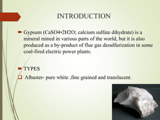 INTRODUCTION
 Gypsum (CaSO4•2H2O; calcium sulfate dihydrate) is a
mineral mined in various parts of the world, but it is also
produced as a by-product of flue gas desulfurization in some
coal-fired electric power plants.
 TYPES
 Albaster- pure white ,fine grained and translucent.
 