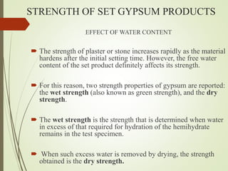 STRENGTH OF SET GYPSUM PRODUCTS
EFFECT OF WATER CONTENT
 The strength of plaster or stone increases rapidly as the material
hardens after the initial setting time. However, the free water
content of the set product definitely affects its strength.
 For this reason, two strength properties of gypsum are reported:
the wet strength (also known as green strength), and the dry
strength.
 The wet strength is the strength that is determined when water
in excess of that required for hydration of the hemihydrate
remains in the test specimen.
 When such excess water is removed by drying, the strength
obtained is the dry strength.
 