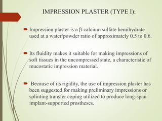 IMPRESSION PLASTER (TYPE I):
 Impression plaster is a β-calcium sulfate hemihydrate
used at a water/powder ratio of approximately 0.5 to 0.6.
 Its fluidity makes it suitable for making impressions of
soft tissues in the uncompressed state, a characteristic of
mucostatic impression material.
 Because of its rigidity, the use of impression plaster has
been suggested for making preliminary impressions or
splinting transfer coping utilized to produce long-span
implant-supported prostheses.
 