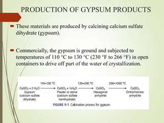 PRODUCTION OF GYPSUM PRODUCTS
 These materials are produced by calcining calcium sulfate
dihydrate (gypsum).
 Commercially, the gypsum is ground and subjected to
temperatures of 110 °C to 130 °C (230 °F to 266 °F) in open
containers to drive off part of the water of crystallization.
 