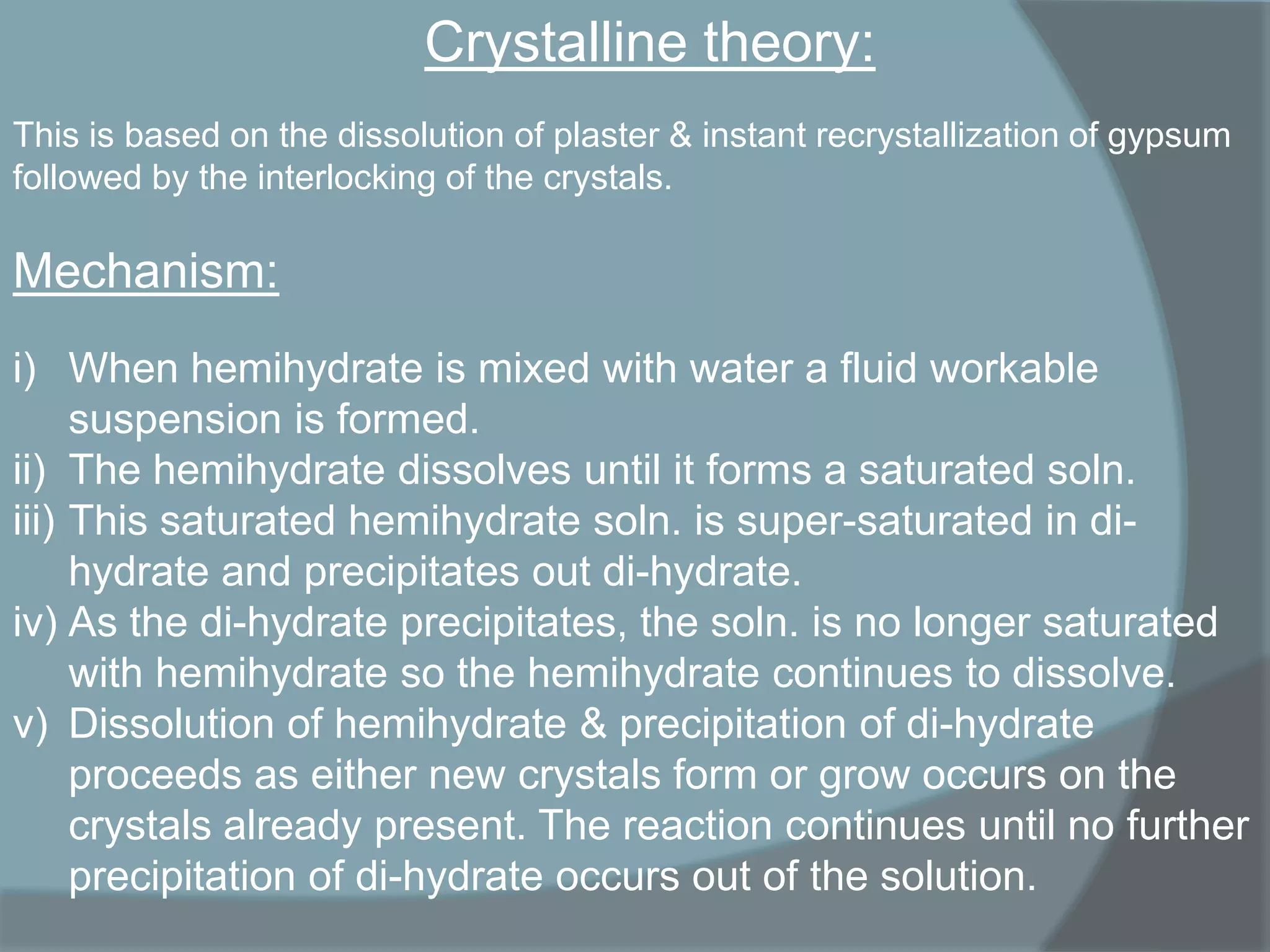 Crystalline theory:
This is based on the dissolution of plaster & instant recrystallization of gypsum
followed by the interlocking of the crystals.

Mechanism:
i) When hemihydrate is mixed with water a fluid workable
suspension is formed.
ii) The hemihydrate dissolves until it forms a saturated soln.
iii) This saturated hemihydrate soln. is super-saturated in dihydrate and precipitates out di-hydrate.
iv) As the di-hydrate precipitates, the soln. is no longer saturated
with hemihydrate so the hemihydrate continues to dissolve.
v) Dissolution of hemihydrate & precipitation of di-hydrate
proceeds as either new crystals form or grow occurs on the
crystals already present. The reaction continues until no further
precipitation of di-hydrate occurs out of the solution.

 