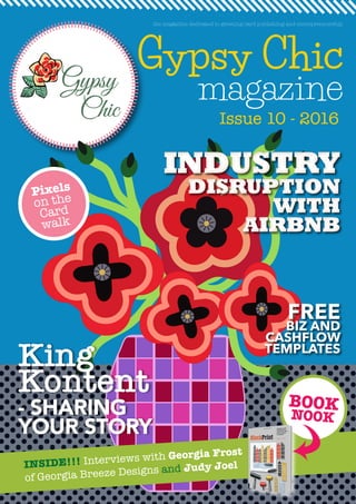 Gypsy Chic
magazine
Issue 10 - 2016
the magazine dedicated to greeting card publishing and entrepreneurship
INSIDE!!! Interviews with Georgia Frost
of Georgia Breeze Designs and Judy Joel
BOOK
NOOK
King
Kontent
- SHARING
YOUR STORY
INDUSTRY
DISRUPTION
WITH
AIRBNB
INDUSTRY
DISRUPTION
WITH
AIRBNB
FREE
BIZ AND
CASHFLOW
TEMPLATES
Pixels
on the
Card
walk
 