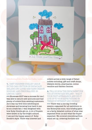 11
F
Introducing Ruby Doodle by Shelley Leslie…..
1. I MET DESIGNER SHELLEY LESLIE
IN THE CARD SECTION OF SHOWCASE
IRELAND AND LOVED HER HAND DRAWN
DOODLES, AND PERSONALISED, BI-
LINGUAL CARDS.
lll Showcase 2017 was a success for me I
was able to secure new accounts and had
plenty of orders from existing customers.
As it was my first time exhibiting at
showcase and knowing how hard it can
be at a trade fair, I was delighted with
how Ruby Doodle got on. A lot of Buyers
were drawn in by the bright colours
I use and the happy aspect of Ruby
Doodle’s style. There was interest and
orders across a wide range of Retail
outlets including, gift and craft shops,
lifestyle stores, pharmacies, online
vendors and Garden Centres.
2. TELL US HOW THE SHOW WENT FOR
YOU AT SHOWCASE IRELAND – WAS IT
YOUR FIRST APPEARANCE, AND DID IT
LIVE UP TO YOUR EXPECTATIONS IN
TERMS OF INTEREST AND ORDERS?
lll There was a one day briefing
session organised for all exhibitors in
the Enterprise zone, this briefing gave
us a fairly detailed outline of what was
expected from us and what the Buyer
expected. We covered everything from
stand set up, ordering formats and
 