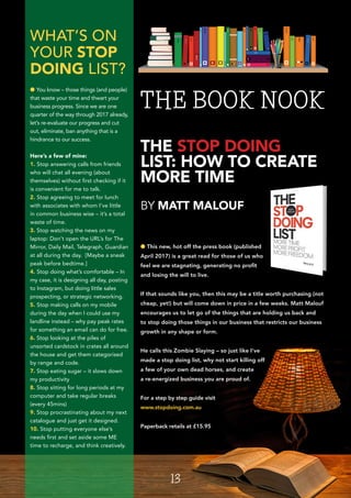 l This new, hot off the press book (published
April 2017) is a great read for those of us who
feel we are stagnating, generating no profit
and losing the will to live.
If that sounds like you, then this may be a title worth purchasing (not
cheap, yet!) but will come down in price in a few weeks. Matt Malouf
encourages us to let go of the things that are holding us back and
to stop doing those things in our business that restricts our business
growth in any shape or form.
He calls this Zombie Slaying – so just like I’ve
made a stop doing list, why not start killing off
a few of your own dead horses, and create
a re-energized business you are proud of.
For a step by step guide visit
www.stopdoing.com.au
Paperback retails at £15.95
THE STOP DOING
LIST: HOW TO CREATE
MORE TIME
BY MATT MALOUF
THE BOOK NOOK
13
WHAT’S ON
YOUR STOP
DOING LIST?
l You know – those things (and people)
that waste your time and thwart your
business progress. Since we are one
quarter of the way through 2017 already,
let’s re-evaluate our progress and cut
out, eliminate, ban anything that is a
hindrance to our success.
Here’s a few of mine:
1. Stop answering calls from friends
who will chat all evening (about
themselves) without first checking if it
is convenient for me to talk.
2. Stop agreeing to meet for lunch
with associates with whom I’ve little
in common business wise – it’s a total
waste of time.
3. Stop watching the news on my
laptop: Don’t open the URL’s for The
Mirror, Daily Mail, Telegraph, Guardian
at all during the day. [Maybe a sneak
peak before bedtime.]
4. Stop doing what’s comfortable – In
my case, it is designing all day, posting
to Instagram, but doing little sales
prospecting, or strategic networking.
5. Stop making calls on my mobile
during the day when I could use my
landline instead – why pay peak rates
for something an email can do for free.
6. Stop looking at the piles of
unsorted cardstock in crates all around
the house and get them categorised
by range and code.
7. Stop eating sugar – it slows down
my productivity
8. Stop sitting for long periods at my
computer and take regular breaks
(every 45mins)
9. Stop procrastinating about my next
catalogue and just get it designed.
10. Stop putting everyone else’s
needs first and set aside some ME
time to recharge, and think creatively.
 