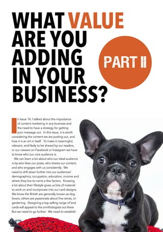 I
n Issue 14, I talked about the importance
of content marketing in any business and
the need to have a strategy for getting
your message out. In this issue, it is worth
considering the content we are putting out, and
how it is an art in itself. To make it meaningful,
relevant, and likely to be shared by our readers,
or our viewers on Facebook or Instagram we have
to know who our core audience is.
We can learn a lot about who our ideal audience
is by who likes our posts, who shares our content,
and who engages with us consistently. We
need to drill down further into our audiences’
demographics, occupation, education, income and
where they live to name a few factors. Knowing
a lot about their lifestyle gives us lots of material
to work on and incorporate into our card designs.
We know the British are generally known as dog
lovers, others are passionate about fine wines, or
gardening. Designing a top selling range of bird
cards will appeal to the ornithologists out there.
But we need to go further. We need to establish
WHAT VALUE
ARE YOU
ADDING
IN YOUR
BUSINESS?
Part II
 