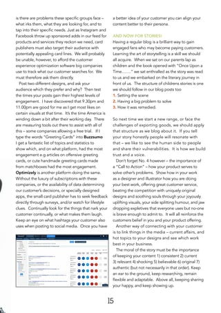 15
is there are problems these specific groups face –
what irks them, what they are looking for, and to
tap into their specific needs. Just as Instagram and
Facebook throw up sponsored adds in our feed for
products and services they reckon we need, card
publishers must also target their audience with
potentially appealing card lines. We will probably
be unable, however, to afford the customer
experience optimization software big companies
use to track what our customer searches for. We
must therefore ask them directly.
Post two different designs, and ask your
audience which they prefer and why? Then test
the times your posts gain their highest levels of
engagement. I have discovered that 9.30pm and
11.00pm are good for me as I get most likes on
certain visuals at that time. It’s the time America is
winding down a bit after their working day. There
are measuring tools out there to assist with all of
this – some companies allowing a free trial. If I
type the words “Greeting Cards” into Buzzsumo
I get a fantastic list of topics and statistics to
show which, and on what platform, had the most
engagement e.g articles on offensive greeting
cards, or cute handmade greeting cards made
from matchboxes had the most engagement.
Optimizely is another platform doing the same.
Without the luxury of subscriptions with these
companies, or the availability of data determining
our customer’s decisions, or specially designed
apps, the small card publisher has to seek feedback
directly through surveys, and/or watch for lifestyle
clues. Continually look for the things that nark your
customer continually, or what makes them laugh.
Keep an eye on what hashtags your customer also
uses when posting to social media. Once you have
a better idea of your customer you can align your
content better to their persona.
AND NOW FOR STORIES!
Having a regular blog is a brilliant way to gain
engaged fans who may become paying customers.
Learning the art of storytelling is a skill we should
all acquire. When we sat on our parents lap as
children and the book opened with “Once Upon a
Time…….” we sat enthralled as the story was read
to us and we embarked on the literary journey in
front of us. The structure of childrens stories is one
we should follow in our blog posts too
1. Setting the scene
2. Having a big problem to solve
3. How it was remedied.
So next time we start a new range, or face the
challenges of exporting goods, we should apply
that structure as we blog about it. If you tell
your story honestly people will resonate with
that – we like to see the human side to people
and share their vulnerabilities. It is how we build
trust and a voice.
Don’t forget No. 4 however – the importance of
a “Call to Action” – how your product serves to
solve other’s problems. Show how in your work
as a designer and illustrator how you are doing
your best work, offering great customer service,
beating the competition with uniquely original
designs and soothing souls through your joyously
uplifting visuals, your side splitting humour, and jaw
dropping expletives that everyone uses but no-one
is brave enough to admit to. It will all reinforce the
customers belief in you and your product offering.
Another way of connecting with your customer
is to link things in the media – current affairs, and
hot topics to your designs and see which work
best in your business.
The moral of the story must be the importance
of keeping your content 1) consistent 2) current
3) relevant 4) shocking 5) believable 6) original 7)
authentic (but not necessarily in that order). Keep
an ear to the ground, keep researching, remain
flexible and adaptable. Above all, keeping sharing
your happy, and keep showing up.
 