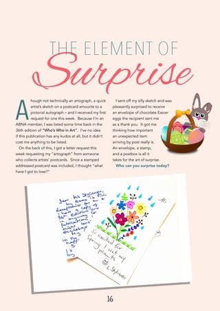 16
A
hough not technically an artograph, a quick
artist’s sketch on a postcard amounts to a
pictorial autograph – and I received my first
request for one this week. Because I’m an
ABNA member, I was listed some time back in the
36th edition of “Who’s Who in Art”. I’ve no idea
if this publication has any kudos at all, but it didn’t
cost me anything to be listed.
On the back of this, I got a letter request this
week requesting my “artograph” from someone
who collects artists’ postcards. Since a stamped
addressed postcard was included, I thought “what
have I got to lose?”
I sent off my silly sketch and was
pleasantly surprised to receive
an envelope of chocolate Easter
eggs the recipient sent me
as a thank you. It got me
thinking how important
an unexpected item
arriving by post really is.
An envelope, a stamp,
and a postbox is all it
takes for the art of surprise.
Who can you surprise today?
Surprise
THE ELEMENT OF
 