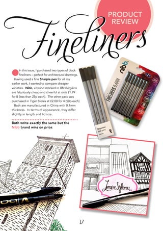 17
lIn this issue, I purchased two types of black
fineliners – perfect for architectural drawings.
Having used a fine Sharpie pen for all my
earlier work, I wanted to compare cheaper
varieties. Nibb, a brand stocked in BM Bargains
are fabulously cheap and cheerful at only £1.99
for 8 (less than 25p each). The other pack was
purchased in Tiger Stores at £2.00 for 4 (50p each)
Both are manufactured in China with 0.4mm
thickness. In terms of appearance, they differ
slightly in length and lid size.
Both write exactly the same but the
Nibb brand wins on price.
PRODUCT
REVIEW
Fineliners
 