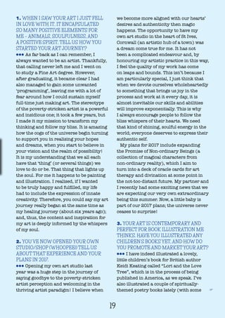 19
1. WHEN I SAW YOUR ART I JUST FELL
IN LOVE WITH IT. IT ENCAPSULATED
SO MANY POSITIVE ELEMENTS FOR
ME – ANIMALS, SOULFULNESS, AND
A POSITIVE SPIRIT. TELL US HOW YOU
STARTED YOUR ART JOURNEY?
lll As far back as I can remember, I
always wanted to be an artist. Thankfully,
that calling never left me and I went on
to study a Fine Art degree. However,
after graduating, it became clear I had
also managed to gain some unwanted
‘programming’, leaving me with a lot of
fear around how I could sustain myself
full-time just making art. The stereotype
of the poverty-stricken artist is a powerful
and insidious one; it took a few years, but
I made it my mission to transform my
thinking and follow my bliss. It is amazing
how the cogs of the universe begin turning
to support you in realising your hopes
and dreams, when you start to believe in
your vision and the realm of possibility!
It is my understanding that we all each
have that ‘thing’ (or several things) we
love to do or be. That thing that lights up
the soul. For me it happens to be painting
and illustration. I realised, if I wanted
to be truly happy and fulfilled, my life
had to include the expression of innate
creativity. Therefore, you could say my art
journey really began at the same time as
my healing journey (about six years ago);
and, thus, the content and inspiration for
my art is deeply informed by the whispers
of my soul.
2. YOU’VE NOW OPENED YOUR OWN
STUDIO/SHOP (WHOOPEE!) TELL US
ABOUT THAT EXPERIENCE AND YOUR
PLANS IN 2017.
lll Opening my own art studio last
year was a huge step in the journey of
saying goodbye to the poverty-stricken
artist perception and welcoming in the
thriving artist paradigm! I believe when
we become more aligned with our hearts’
desires and authenticity then magic
happens. The opportunity to have my
own art studio in the heart of St Ives,
Cornwall (an artistic hub of a town) was
a dream come true for me. It has not
been a complicated endeavour and, by
honouring my artistic practice in this way,
I feel the quality of my work has come
on leaps and bounds. This isn’t because I
am particularly special, I just think that
when we devote ourselves wholeheartedly
to something that brings us joy in the
process and work at it every day, it is
almost inevitable our skills and abilities
will improve exponentially. This is why
I always encourage people to follow the
bliss whispers of their hearts. We need
that kind of shining, soulful energy in the
world; everyone deserves to express their
authentic self.
My plans for 2017 include expanding
the Promise of Non-ordinary Beings (a
collection of magical characters from
non-ordinary reality), which I aim to
turn into a deck of oracle cards for art
therapy and divination at some point in
the not-too-distant future. My partner and
I recently had some exciting news that we
are expecting our very own extraordinary
being this summer. Now, a little baby is
part of our 2017 plans; the universe never
ceases to surprise!
3. YOUR ART IS CONTEMPORARY AND
PERFECT FOR BOOK ILLUSTRATION ME
THINKS. HAVE YOU ILLUSTRATED ANY
CHILDREN’S BOOKS YET, AND HOW DO
YOU PROMOTE AND MARKET YOUR ART?
lll I have indeed illustrated a lovely,
little children’s book for British author
Keidi Keating called “Lori and the Love
Tree”, which is in the process of being
published in America, as we speak. I’ve
also illustrated a couple of spiritually-
themed poetry books lately (with some F
 