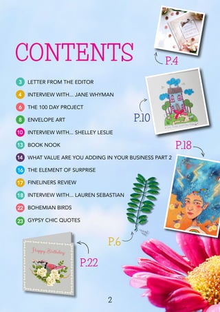 2
CONTENTS
3
4
6
8
10
13
14
16
17
18
22
LETTER FROM THE EDITOR
INTERVIEW WITH... JANE WHYMAN
THE 100 DAY PROJECT
ENVELOPE ART
INTERVIEW WITH... SHELLEY LESLIE
BOOK NOOK
WHAT VALUE ARE YOU ADDING IN YOUR BUSINESS PART 2
THE ELEMENT OF SURPRISE
FINELINERS REVIEW
INTERVIEW WITH... LAUREN SEBASTIAN
BOHEMIAN BIRDS
GYPSY CHIC QUOTES
P.4
P.18
P.22
P.10
23
P.6
 