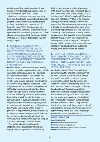 guitar top with a custom design. It was
such a lovely project and a real bonus to
collaborate with the man I love!
Graham constructs the most stunning,
bespoke, handmade classical and flamenco
guitars. They are beautiful instruments
in their own right and take about 150
hours to build. They don’t require any
embellishment in truth, but it was pretty
special (and a little terrifying at first) to be
allowed to enhance that particular guitar
with my art. I’d most definitely be up for
doing it again.
5. YOU INDICATE A LOT OF VERY
AMBITIOUS PLANS IN THE COMING
MONTHS FOR YOUR DOODLING, AND
YOUR TRADEMARKED CONCEPT OF
BLISS WHISPERERS, AND A BLISS FEST.
TELL US WHAT INSPIRES YOU TO KEEP
MOTIVATED, AND HOW YOU JUGGLE
EVERYTHING?
lll Honestly, I believe when we are able
to open up to the magic and mystery of life
unfolding through each of us - listening
to the bliss whispers of our hearts and
being true to ourselves with regard to
what really makes us happy and inspires
us to creatively express ourselves - then
inspiration isn’t a problem. The potential
difficulty becomes about whether there
will be enough time in this one lifetime
to do it all! Having said that, even when
I am doing what I love to do, there is
always a risk of burn out. It has become
very important to listen to my body and
to make sure to get rest and chill out time,
too. That’s the beauty of the creative
process, it requires rest, nourishment and
incubation, as well as output and sharing.
So, my advice to one and all would be:
listen to your heart, listen to your body. Is
it time to recharge those batteries?
The times when I struggle with
inspiration are invariably when I am
trying to force myself to do something
that my gut knows is not in alignment
with my greater good or wellbeing. Those
are the times I have to ask myself, “Am I
in alignment? What’s niggling? What has
gone out of balance?” This is an ongoing
dialogue when we swim in the ocean of
possibility. There is no right or wrong, just
a deeply personal rhythm for each of us.
It was my explorations into the notion of
‘following bliss’ and what it really means
in day-to-day life that led to the foundation
of Bliss Whisperers™ (a community in
development that is designed to support
people in the process of expressing innate
creativity and finding their authentic
voices, with kindness at its heart).
6. I GET TO ST IVES OCCASIONALLY –
I’M A MEMBER OF ABNA (ASSOCIATION
OF BRITISH NAÏVE ARTISTS) AND WE
HAVE AN ANNUAL EXHIBITION THERE.
WHAT MAKES THIS PART OF THE UK SO
SPECIAL FOR YOU?
lll I adore South West Cornwall and,
in particular, the artistic community of
St Ives. My love affair with this part of
the world started in childhood, when
we sometimes took family holidays in
‘Kernow’. There is something about the
wild Atlantic Ocean, the rugged unkempt
headlands and Jurassic coastlines,
bathed in the most exceptional light that
will forever stir my soul. I am inspired
by the magic and mystery of this place:
the leylines, the ‘piskies’, the mermaids
and the elemental devas. They have all
inspired my art work lately and, no doubt,
will continue to do so. Cornwall has surely
captured my heart and I feel incredibly
grateful to spend my days here.
LAUREN SEBASTIAN
Tel: 07874 003089
Website: www.laurensebastian.com
Email: theartoflauren@gmail.com
Facebook: www.facebook.com/TheArtOfLauren
Twitter: @laurensebastian
21
 
