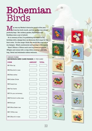 22
ORDER FORM
BOHEMIAN BIRD CARD RANGE £1 PER CARD
CODE 		 AMOUNT 	 TOTAL
BB1 Blue Jay
BB2 Blue bird in roses	
BB3 Best wishes	
BB4 Golden Oriole	
BB5 Sweet love	
BB6 Two hearts	
BB7 On your anniversary
BB8 Pink bird in white roses
BB9 Bird pair
BB10 Blue Easter rose
BB11 White rose
BB12 Blue tit in roses
Bohemian
Birds
May was my Mother’s favourite month of the year.
It was her birth month, and her garden was always
perfectly kept. Her rockery garden, Hydrangea and
Buddleja were a joy to behold.
So in memory of her, I’m publishing this ezine on her
birthday with a design from my Bohemian Bird range for the
front cover. It is the range I think she would like most out of
my designs – Kitsch, sentimental and nostalgic in its appeal.
Sized 150mm x 150mm each card is printed on quality
360gsm and comes with a crisp white envelope and cello
bag. Retail and wholesale orders welcome.
BB1
BB3
BB5
BB7
BB9
BB11
BB2
BB4
BB6
BB8
BB10
BB12
 