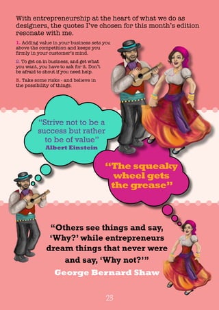 23
With entrepreneurship at the heart of what we do as
designers, the quotes I’ve chosen for this month’s edition
resonate with me.
1. Adding value in your business sets you
above the competition and keeps you
firmly in your customer’s mind.
2. To get on in business, and get what
you want, you have to ask for it. Don’t
be afraid to shout if you need help.
3. Take some risks - and believe in
the possibility of things.
“Others see things and say,
‘Why?’ while entrepreneurs
dream things that never were
and say, ‘Why not?’”
George Bernard Shaw
“Strive not to be a
success but rather
to be of value”
Albert Einstein
“The squeaky
wheel gets
the grease”
 