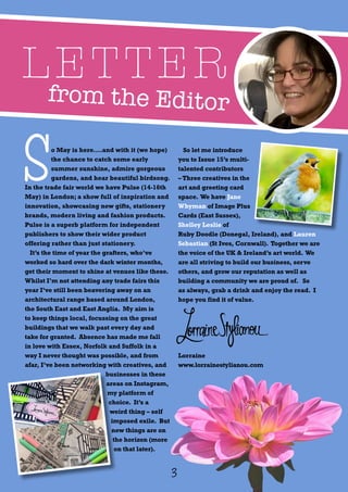 from the Editor
LETTER
S
o May is here….and with it (we hope)
the chance to catch some early
summer sunshine, admire gorgeous
gardens, and hear beautiful birdsong.
In the trade fair world we have Pulse (14-16th
May) in London; a show full of inspiration and
innovation, showcasing new gifts, stationery
brands, modern living and fashion products.
Pulse is a superb platform for independent
publishers to show their wider product
offering rather than just stationery.
It’s the time of year the grafters, who’ve
worked so hard over the dark winter months,
get their moment to shine at venues like these.
Whilst I’m not attending any trade fairs this
year I’ve still been beavering away on an
architectural range based around London,
the South East and East Anglia. My aim is
to keep things local, focussing on the great
buildings that we walk past every day and
take for granted. Absence has made me fall
in love with Essex, Norfolk and Suffolk in a
way I never thought was possible, and from
afar, I’ve been networking with creatives, and
businesses in these
areas on Instagram,
my platform of
choice. It’s a
weird thing – self
imposed exile. But
new things are on
the horizon (more
on that later).
So let me introduce
you to Issue 15’s multi-
talented contributors
– Three creatives in the
art and greeting card
space. We have Jane
Whyman of Image Plus
Cards (East Sussex),
Shelley Leslie of
Ruby Doodle (Donegal, Ireland), and Lauren
Sebastian (St Ives, Cornwall). Together we are
the voice of the UK & Ireland’s art world. We
are all striving to build our business, serve
others, and grow our reputation as well as
building a community we are proud of. So
as always, grab a drink and enjoy the read. I
hope you find it of value.
Lorraine
www.lorrainestylianou.com
3
 