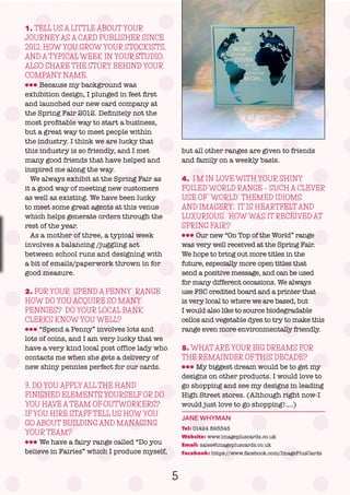 5
1. TELL US A LITTLE ABOUT YOUR
JOURNEY AS A CARD PUBLISHER SINCE
2012, HOW YOU GROW YOUR STOCKISTS,
AND A TYPICAL WEEK IN YOUR STUDIO.
ALSO SHARE THE STORY BEHIND YOUR
COMPANY NAME.
lll Because my background was
exhibition design, I plunged in feet first
and launched our new card company at
the Spring Fair 2012. Definitely not the
most profitable way to start a business,
but a great way to meet people within
the industry. I think we are lucky that
this industry is so friendly, and I met
many good friends that have helped and
inspired me along the way.
We always exhibit at the Spring Fair as
it a good way of meeting new customers
as well as existing. We have been lucky
to meet some great agents at this venue
which helps generate orders through the
rest of the year.
As a mother of three, a typical week
involves a balancing /juggling act
between school runs and designing with
a bit of emails/paperwork thrown in for
good measure.
2. FOR YOUR “SPEND A PENNY” RANGE
HOW DO YOU ACQUIRE SO MANY
PENNIES? DO YOUR LOCAL BANK
CLERKS KNOW YOU WELL?
lll “Spend a Penny” involves lots and
lots of coins, and I am very lucky that we
have a very kind local post office lady who
contacts me when she gets a delivery of
new shiny pennies perfect for our cards.
3. DO YOU APPLY ALL THE HAND
FINISHED ELEMENTS YOURSELF OR DO
YOU HAVE A TEAM OF OUTWORKERS?
IF YOU HIRE STAFF TELL US HOW YOU
GO ABOUT BUILDING AND MANAGING
YOUR TEAM?
lll We have a fairy range called “Do you
believe in Fairies” which I produce myself,
but all other ranges are given to friends
and family on a weekly basis.
4. I’M IN LOVE WITH YOUR SHINY
FOILED WORLD RANGE – SUCH A CLEVER
USE OF “WORLD” THEMED IDIOMS
AND IMAGERY. IT IS HEARTFELT AND
LUXURIOUS. HOW WAS IT RECEIVED AT
SPRING FAIR?
lll Our new “On Top of the World” range
was very well received at the Spring Fair.
We hope to bring out more titles in the
future, especially more open titles that
send a positive message, and can be used
for many different occasions. We always
use FSC credited board and a printer that
is very local to where we are based, but
I would also like to source biodegradable
cellos and vegetable dyes to try to make this
range even more environmentally friendly.
5. WHAT ARE YOUR BIG DREAMS FOR
THE REMAINDER OF THIS DECADE?
lll My biggest dream would be to get my
designs on other products. I would love to
go shopping and see my designs in leading
High Street stores. (Although right now-I
would just love to go shopping!….)
JANE WHYMAN
Tel: 01424 893345
Website: www.imagepluscards.co.uk
Email: sales@imagepluscards.co.uk
Facebook: https://www.facebook.com/ImagePlusCards
 