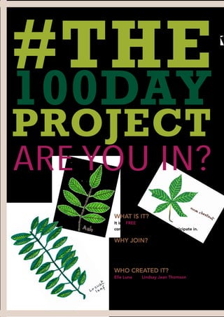 #THE
100DAY
PROJECT
6
WHAT IS IT?
It is a FREE global art
competition that anyone can participate in.
WHY JOIN?
It is a great way of building community AND
growing your Instagram followers.
What’s not to like?
WHO CREATED IT?
Elle Luna and Lindsay Jean Thomson are the
two creatives/community builders behind this
year’s project.
ARE YOU IN?
 