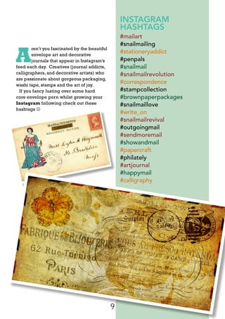 9
A
ren’t you fascinated by the beautiful
envelope art and decorative
journals that appear in Instagram’s
feed each day. Creatives (journal addicts,
calligraphers, and decorative artists) who
are passionate about gorgeous packaging,
washi tape, stamps and the art of joy.
If you fancy lusting over some hard
core envelope porn whilst growing your
Instagram following check out these
hashtags 
INSTAGRAM
HASHTAGS
#mailart
#snailmailing
#stationeryaddict
#penpals
#snailmail
#snailmailrevolution
#correspondence
#stampcollection
#brownpaperpackages
#snailmaillove
#write_on
#snailmailrevival
#outgoingmail
#sendmoremail
#showandmail
#papercraft
#philately
#artjournal
#happymail
#calligraphy
 