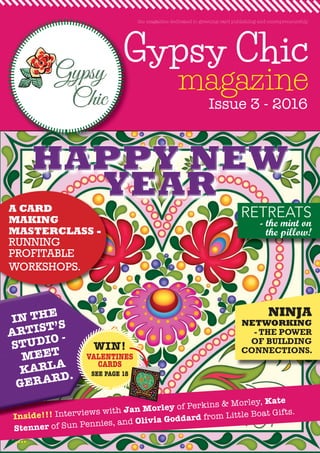 Gypsy Chic
magazine
Gypsy
Inside!!! Interviews with Jan Morley of Perkins & Morley, Kate
Stenner of Sun Pennies, and Olivia Goddard from Little Boat Gifts.
....
Issue 3 - 2016
the magazine dedicated to greeting card publishing and entrepreneurship
HAPPY NEWHAPPY NEWHAPPY NEWHAPPY NEWHAPPY NEWHAPPY NEW
YEARYEARYEARYEARYEARYEARA CARD
MAKING
MASTERCLASS -
RUNNING
PROFITABLE
WORKSHOPS.
Inside!!! Interviews with
of Sun Pennies, and
IN THE
ARTIST’S
STUDIO -
MEET
KARLA
GERARD.
WIN!
VALENTINES
CARDS
SEE PAGE 18
RETREATS
- the mint on
the pillow!
NINJA
NETWORKING
- THE POWER
OF BUILDING
CONNECTIONS.
Jan Morley
SEE PAGE 18
 