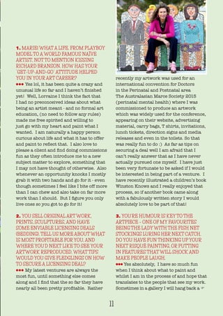 1. MARIE! WHAT A LIFE. FROM PLAYBOY
MODEL TO A WORLD FAMOUS NAÏVE
ARTIST, NOT TO MENTION KISSING
RICHARD BRANSON. HOW HAS YOUR
“GET-UP-AND-GO” ATTITUDE HELPED
YOU IN YOUR ART CAREER?
lll Yes lol, it has been quite a crazy and
unusual life so far and I haven’t finished
yet! Well, Lorraine I think the fact that
I had no preconceived ideas about what
being an artist meant - and no formal art
education, (no need to follow any rules)
made me free spirited and willing to
just go with my heart and paint what I
wanted. I am naturally a happy person
curious about life and what it has to offer
and paint to reflect that. I also love to
please a client and find doing commissions
fun as they often introduce me to a new
subject matter to explore, something that
I may not have thought of otherwise. Also
whenever an opportunity knocks I mostly
grab it with two hands and go for it - even
though sometimes I feel like I bite off more
than I can chew and also take on far more
work than I should. But I figure you only
live ones so you got to go for it!
2. YOU SELL ORIGINAL ART WORK,
PRINTS, SCULPTURES, AND HAVE
SOME ENVIABLE LICENSING DEALS
(BEDDING). TELL US MORE ABOUT WHAT
IS MOST PROFITABLE FOR YOU, AND
WHERE YOU’D NEXT LIKE TO SEE YOUR
ARTWORK REPRODUCED. WHAT TIPS
WOULD YOU GIVE FLEDGLINGS ON HOW
TO SECURE A LICENSING DEAL?
lll My latest ventures are always the
most fun, until something else comes
along and I find that the so far they have
nearly all been pretty profitable. Rather
recently my artwork was used for an
international convention for Doctors
in the Perinatal and Postnatal area
The Australasian Marce Society 2015
(perinatal mental health) where I was
commissioned to produce an artwork
which was widely used for the conference,
appearing on their website, advertising
material, carry bags, T shirts, invitations,
lunch tickets, direction signs and media
releases and even in the toilets. So that
was really fun to do :) As far as tips on
securing a deal well I am afraid that I
can’t really answer that as I have never
actually pursued one myself. I have just
been very fortunate to be asked if I would
be interested in being part of a venture. I
have recently illustrated a children’s book
Winston Knows and I really enjoyed that
process, so if another book came along
with a fabulously written story I would
absolutely love to be part of that!
3. YOU’RE HUMOUR IS KEY TO THE
ARTPIECE – ONE OF MY FAVOURITES
BEING THE LADY WITH THE FISH NET
STOCKINGS LURING HER NEXT CATCH.
DO YOU HAVE FUN THINKING UP YOUR
NEXT RISQUÉ PAINTING, OR PUTTING
IN FEATURES THAT WILL SHOCK AND
MAKE PEOPLE LAUGH.
lll Yes absolutely, I have so much fun
when I think about what to paint and
whilst I am in the process of and hope that
translates to the people that see my work.
Sometimes in a gallery I will hang back a F
11
 