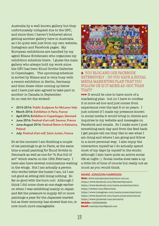 13
Australia by a well known gallery but they
unfortunately collapsed due to the GFC,
and since then I haven’t bothered about
getting another gallery here in Australia
as I do quite well just from my own website,
Instagram and Facebook pages. My
European exhibitions are handled by my
agent Eliane Kristensen who organizes my
exhibition schedule there. I guess the main
gallery who always hold my work since
the GFC has been Knud Grothe Galleries
in Copenhagen. The upcoming schedule
is sorted by Eliane and is very busy with
a recent exhibition in Berlin, Germany
and then these other coming up below
and I have just also agreed to take part in
another in Canada in September.
So no rest for the wicked!
• 2015-2016: Public Sculpture for McLaren Vale
• March 2016: Exhibition in Paris, France
• April 2016: Exhibition in Copenhagen,Denmark
• June 2016: Festival d’art naïf, Saumur, France
• June-August 2016: Festival Naive in Katowice,
Poland
• July: Festival d’art naïf, Saint Junien, France
So at the moment I am finishing a couple
of cat paintings to go to Paris, at the same
time a small painting for Knud Grothe in
Denmark as well as one for “A Bus full of
art” which starts on the 13th February. I
have also have several commissions waiting
in the wings. But I am actually a person
who works better the busier I am, lol I am
not good at sitting still doing nothing. So
far so good with the burn out! Although I
think I did come close at one stage earlier
on when I was exhibiting mainly in Japan
and felt the pressure to supply 40 or more
paintings a year for the Japanese market
but as their economy has slowed that too, is
now much more manageable.
6. YOU BLOG AND USE FACEBOOK
EXTENSIVELY – DO YOU HAVE A SOCIAL
MEDIA MARKETING PLAN THAT YOU
FOLLOW OR IS IT MORE AD-HOC THAN
THAT?
lll It would be nice to have more of a
marketing plan - but no I have to confess
it is more ad-hoc and just comes from
experience over the last 5 or so years. I
just noticed if I made my presence known
in social media it would bring in clients and
inquiries to my website and messages on
Facebook and emails. So I make sure I post
something each day and from the feed back
I get people tell me they like to see what I
am doing and where I am going and follow
in a more personal way. I also enjoy the
interaction myself as I do actually spend
most of my days by myself in the studio
although I also have quite an active social
life at night :) Social media does take a up
a little bit of time of course but really not as
much as you would think.
MARIE JONSSON-HARRISON
Web: www.mariejonssonharrison.com.au
https://www.facebook.com/Naiveartbymarie
https://www.facebook.com/marie.jonssonharrison
https://twitter.com/Naiveview
https://www.instagram.com/marie.jonssonharrison/
https://www.facebook.com/marie.jonssonharrisonll
https://www.pinterest.com/artnaive/
Mobile: 0439508659
Email: mariejonhar@gmail.com
 