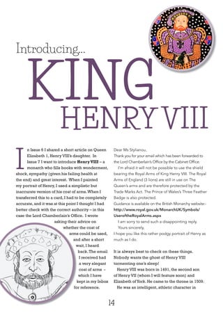 14
I
n Issue 6 I shared a short article on Queen
Elizabeth 1, Henry VIII’s daughter. In
Issue 7 I want to introduce HenryVIII – a
monarch who fills books with wonderment,
shock, sympathy (given his failing health at
the end) and great interest. When I painted
my portrait of Henry, I used a simplistic but
inaccurate version of his coat of arms.When I
transferred this to a card, I had to be completely
accurate, and it was at this point I thought I had
better check with the correct authority – in this
case the Lord Chamberlain’s Office. I wrote
asking their advice on
whether the coat of
arms could be used,
and after a short
wait, I heard
back.The email
I received had
a very elegant
coat of arms -
which I have
kept in my Inbox
for reference.
Dear Ms Stylianou,
Thank you for your email which has been forwarded to
the Lord Chamberlain’s Office by the Cabinet Office.
I’m afraid it will not be possible to use the shield
bearing the Royal Arms of King Henry VIII. The Royal
Arms of England (3 lions) are still in use on The
Queen’s arms and are therefore protected by the
Trade Marks Act. The Prince of Wales’s Three Feather
Badge is also protected.
Guidance is available on the British Monarchy website:-
http://www.royal.gov.uk/MonarchUK/Symbols/
UseroftheRoyalArms.aspx
I am sorry to send such a disappointing reply.
Yours sincerely,
I hope you like this rather podgy portrait of Henry as
much as I do.
It is always best to check on these things.
Nobody wants the ghost of Henry VIII
tormenting one’s sleep!
Henry VIII was born in 1491, the second son
of Henry VII (whom I will feature soon) and
Elizabeth ofYork. He came to the throne in 1509.
He was an intelligent, athletic character in
Introducing...
KING
asking their advice on
whether the coat of
arms could be used,
and after a short
wait, I heard
kept in my Inbox
for reference.
HENRY VIII
KING
 
