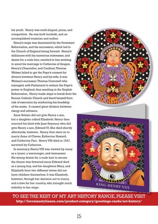 15
his youth. Henry was multi-lingual, pious, and
competitive. He was both bookish, and an
accomplished musician and author.
Henry’s reign was dominated by the Protestant
Reformation,and the succession,which led to
the Church of England being formed. Henry’s
dalliances with his numerous mistresses,and
desire for a male heir,resulted in him seeking
to annul his marriage to Catherine of Aragon.
Henry’s Chancellor,and Cardinal,Thomas
Wolsey failed to get the Pope’s consent for
divorce between Henry and his wife.It was
Wolsey’s successor,Thomas Cromwell who
managed,with Parliament to reduce the Pope’s
power in England,thus resulting in the English
Reformation. Henry made steps to break from the
Roman Catholic Church and freed himself from
risk of execution by reinforcing his headship
of the realm. It caused great division between
clergy and advisors.
Anne Boleyn did not give Henry a son,
but a daughter called Elizabeth. Henry then
married his third wife Jane Seymour who did
give Henry a son, Edward VI. She died shortly
afterwards, however. Henry then went on to
marry Anne of Cleves, Katherine Howard,
and Catherine Parr. Henry VIII died in 1547,
survived by Catherine.
In summary, Henry VIII was viewed by many
as a tyrant, a warmonger, and womaniser.
His strong desire for a male heir to secure
the throne was thwarted since Edward died
as a young boy, and his daughters Mary, and
Elizabeth from two different wives did not
have children themselves. It was Elizabeth,
however, through her decision not to marry,
and a love for her country, who brought much
stability to her reign.
TO SEE THE REST OF MY ART HISTORY RANGE, PLEASEVISIT
http://lorrainestylianou.com/product-category/greetings-cards/art-history/
Henry’s reign was dominated by the Protestant
Reformation. Henry made steps to break from the
TO SEE THE REST OF MY ART HISTORY RANGE, PLEASEVISITTO SEE THE REST OF MY ART HISTORY RANGE, PLEASEVISIT
 