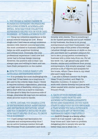 1. YOU’VE HAD A VARIED CAREER IN
NUMEROUS DIFFERENT PROFESSIONS
INCLUDING SCIENCE, ACADEMIA AND
RETAIL. HOW HAS YOUR COLLECTIVE
EXPERIENCE HELPED YOU IN YOUR CARD
BUSINESS – IS THERE A SCIENCE TO IT?
lll Using my collective experience is the
actual science helping me now. Every
single role I held was an actual conscious
decision with desired outcome and even
the most unrelated to business (science)
helps me with analytical thinking
and critical mind. Ironically, the only
professional experience I need now and
never had is formal design training.
However, the positive side is that I am
always open and willing to learn and can
have fresh perspective on the matter.
2. HOW TO YOU JUGGLE FAMILY LIFE
WITH SOLO-ENTREPRENEURSHIP?
lll It is probably the most challenging role
I ever had. It has taken me a long time to
get used to the orderly daily chaos. I think
it requires military organisation, planning
and high level of flexibility, which you can
get to start with but is hard to maintain.
It’s also good to keep the humorous side of
things, otherwise life may turn too serious
when all is too much to handle.
3. I NOTE, LIKE ME, YOU SHARE A LOVE
OF ENTREPRENEURSHIP, MENTORSHIP
AND ENTERPRISE INITIATIVES. WHAT
ARE YOU CURRENTLY INVOLVED IN AND
HOW HAS IT HELPED, IF AT ALL, TO DRIVE
YOUR BUSINESS?
lll I have always had fascination for
business and entrepreneurship thus I
am an active business mentor through
The Princess Trust (Leicester) and work
directly with clients. This is something I
do for myself personally and is not related
to my business, the focus is on young
entrepreneurs and their businesses. I am
a big advocate of the power of knowledge
(whether though academia or skills on the
job) and there isn’t a greater pleasure for
me to see a young person succeeding in
business with a little help from me. For all
the work I do, I get generously paid with
thanks, smiles and confidence from young
entrepreneurs. It is simply amazing! I also
produce a lot of reports and analyses for
the trusts, which I have done in my retail
jobs and I enjoy doing.
I am also a distant mentor via Bright
Ideas Trust (London) and Start Up
Republic (London). It means I don’t
work with clients directly but just as and
when needed with similar queries as The
Prince’s Trust.
4. EACH OF YOUR DESIGNS ARE
CLEVERLY HAND PAINTED AND
ADORNED WITH EMBELLISHMENTS
(BOWS AND DIAMONDS). DO YOU HAVE
STAFF TO HELP YOU? DO YOU ENVISAGE
A TIME WHEN YOU WILL OUTSOURCE
THE DELICATE ART OF PRODUCING
HANDMADE CARDS COMPLETELY?
lll SABIVO Design is a family affair,
I don’t do it all myself. I get help at
busy times and I also have no problem
delegating jobs to people who are far
better than me in what I do. F
17
 