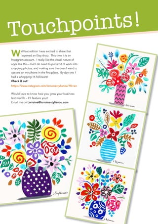 Touchpoints!
Well last edition I was excited to share that
I opened an Etsy shop. This time it is an
Instagram account. I really like the visual nature of
apps like this – but I do need to put a bit of work into
cropping photos, and making sure the ones I want to
use are on my phone in the first place. By day two I
had a whopping 14 followers!
Check it out!
https://www.instagram.com/lorrainestylianou/?hl=en
Would love to know how you grew your business
last month – I’ll feature you!!
Email me on Lorraine@lorrainestylianou.com
 