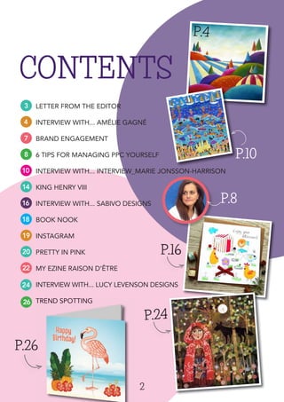 2
CONTENTS
3
4
7
8
10
14
16
18
19
20
22
P.4
P.26P.26
LETTER FROM THE EDITOR
INTERVIEW WITH... AMÉLIE GAGNÉ
BRAND ENGAGEMENT
6 TIPS FOR MANAGING PPC YOURSELF
INTERVIEW WITH... INTERVIEW_MARIE JONSSON-HARRISON
KING HENRY VIII
INTERVIEW WITH... SABIVO DESIGNS
BOOK NOOK
INSTAGRAM
PRETTY IN PINK
MY EZINE RAISON D’ÊTRE
INTERVIEW WITH... LUCY LEVENSON DESIGNS
TREND SPOTTING
P.8
P.10P.10
24
26
P.26
TREND SPOTTING
P.24
P.16
P.8
P.24
P.16
 
