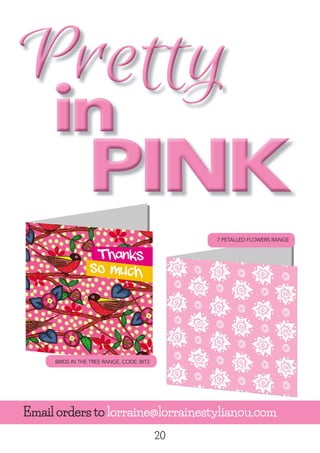20
PrettyPrettyPrettyPrettyPrettyPretty
ininin
Pretty
in
PrettyPrettyPretty
in
Pretty
in
Pretty
in
PrettyPrettyPretty
in
Pretty
PINKPINKPINK
Email orders to lorraine@lorrainestylianou.com
BIRDS IN THE TREE RANGE. CODE: BIT2
7 PETALLED FLOWERS RANGE
 