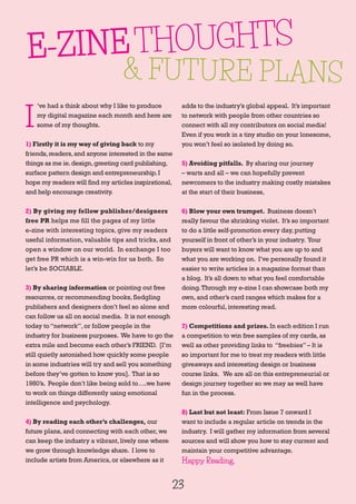 23
E-ZINETHOUGHTS
& FUTURE PLANS
I
’ve had a think about why I like to produce
my digital magazine each month and here are
some of my thoughts.
1) Firstly it is my way of giving back to my
friends,readers,and anyone interested in the same
things as me ie.design,greeting card publishing,
surface pattern design and entrepreneurship.I
hope my readers will find my articles inspirational,
and help encourage creativity.
2) By giving my fellow publisher/designers
free PR helps me fill the pages of my little
e-zine with interesting topics, give my readers
useful information, valuable tips and tricks, and
open a window on our world. In exchange I too
get free PR which is a win-win for us both. So
let’s be SOCIABLE.
3) By sharing information or pointing out free
resources,or recommending books,fledgling
publishers and designers don’t feel so alone and
can follow us all on social media. It is not enough
today to“network”,or follow people in the
industry for business purposes. We have to go the
extra mile and become each other’s FRIEND. [I’m
still quietly astonished how quickly some people
in some industries will try and sell you something
before they’ve gotten to know you]. That is so
1980’s. People don’t like being sold to….we have
to work on things differently using emotional
intelligence and psychology.
4) By reading each other’s challenges, our
future plans,and connecting with each other,we
can keep the industry a vibrant,lively one where
we grow through knowledge share. I love to
include artists from America,or elsewhere as it
adds to the industry’s global appeal. It’s important
to network with people from other countries so
connect with all my contributors on social media!
Even if you work in a tiny studio on your lonesome,
you won’t feel so isolated by doing so.
5) Avoiding pitfalls. By sharing our journey
– warts and all – we can hopefully prevent
newcomers to the industry making costly mistakes
at the start of their business,
6) Blow your own trumpet. Business doesn’t
really favour the shrinking violet. It’s so important
to do a little self-promotion every day,putting
yourself in front of other’s in your industry. Your
buyers will want to know what you are up to and
what you are working on. I’ve personally found it
easier to write articles in a magazine format than
a blog. It’s all down to what you feel comfortable
doing.Through my e-zine I can showcase both my
own,and other’s card ranges which makes for a
more colourful,interesting read.
7) Competitions and prizes. In each edition I run
a competition to win free samples of my cards,as
well as other providing links to “freebies”– It is
so important for me to treat my readers with little
giveaways and interesting design or business
course links. We are all on this entrepreneurial or
design journey together so we may as well have
fun in the process.
8) Last but not least: From Issue 7 onward I
want to include a regular article on trends in the
industry. I will gather my information from several
sources and will show you how to stay current and
maintain your competitive advantage.
Happy Reading.
 