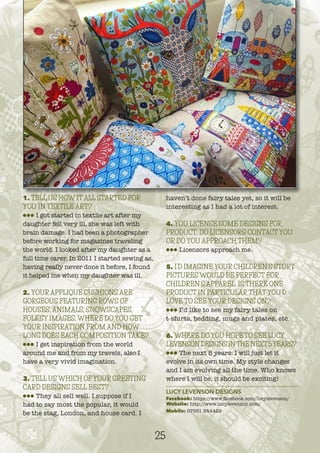 1. TELL US HOW IT ALL STARTED FOR
YOU IN TEXTILE ART?
lll I got started in textile art after my
daughter fell very ill, she was left with
brain damage. I had been a photographer
before working for magazines traveling
the world. I looked after my daughter as a
full time carer. In 2011 I started sewing as,
having really never done it before, I found
it helped me when my daughter was ill.
2. YOUR APPLIQUE CUSHIONS ARE
GORGEOUS FEATURING ROWS OF
HOUSES, ANIMALS, SNOWSCAPES,
FOLKSY IMAGES. WHERE DO YOU GET
YOUR INSPIRATION FROM AND HOW
LONG DOES EACH COMPOSITION TAKE?
lll I get inspiration from the world
around me and from my travels, also I
have a very vivid imagination.
3. TELL US WHICH OF YOUR GREETING
CARD DESIGNS SELL BEST?
lll They all sell well. I suppose if I
had to say most the popular, it would
be the stag, London, and house card. I
haven’t done fairy tales yet, so it will be
interesting as I had a lot of interest.
4. YOU LICENSE SOME DESIGNS FOR
PRODUCT. DO LICENSORS CONTACT YOU
OR DO YOU APPROACH THEM?
lll Licensors approach me.
5. I’D IMAGINE YOUR CHILDREN’S STORY
PICTURES WOULD BE PERFECT FOR
CHILDREN’S APPAREL. IS THERE ONE
PRODUCT IN PARTICULAR THAT YOU’D
LOVE TO SEE YOUR DESIGNS ON?
lll I’d like to see my fairy tales on
t-shirts, bedding, mugs and plates, etc.
6. WHERE DO YOU HOPE TO SEE LUCY
LEVENSON DESIGNS INTHE NEXT5YEARS?
lll The next 5 years: I will just let it
evolve in its own time. My style changes
and I am evolving all the time. Who knows
where I will be, it should be exciting!
LUCY LEVENSON DESIGNS
Facebook: https://www.facebook.com/lucylevenson/
Website: http://www.lucylevenson.com/
Mobile: 07951 344429
25
 